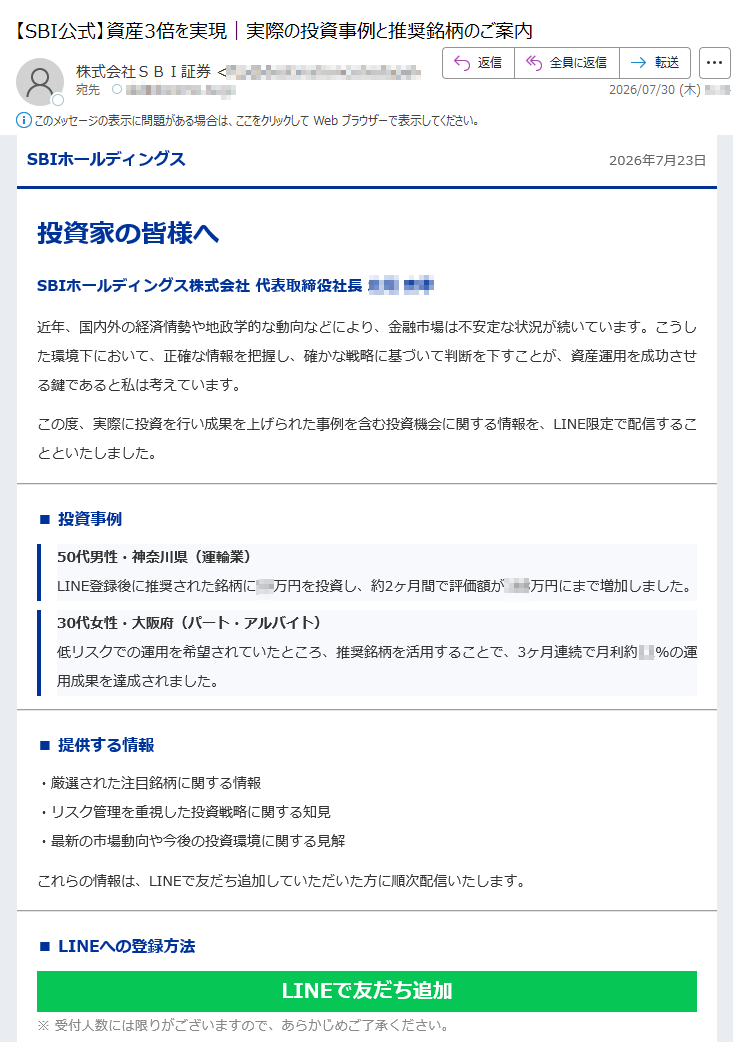 SBIホールディングス2026年7月23日投資家の皆様へSBIホールディングス株式会社代表取締役社長近年、国内外の経済情勢や地政学的な動向などにより、金融市場は不安定な状況が続いています。こうした環境下において、正確な情報を把握し、確かな戦略に基づいて判断を下すことが、資産運用を成功させる鍵であると私は考えています。この度、実際に投資を行い成果を上げられた事例を含む投資機会に関する情報を、LINE限定で配信することといたしました。■投資事例50代男性・神奈川県(運輸業)LINE登録後に推奨された銘柄に万円を投資し、約2ヶ月間で評価額が万円にまで増加しました。30代女性・大阪府(パート・アルバイト)低リスクでの運用を希望されていたところ、推奨銘柄を活用することで、3ヶ月連続で月利約12%の運用成果を達成されました。■提供する情報・厳選された注目銘柄に関する情報・リスク管理を重視した投資戦略に関する知見・最新の市場動向や今後の投資環境に関する見解これらの情報は、LINEで友だち追加していただいた方に順次配信いたします。LINEで友だち追加※受付人数には限りがございますので、あらかじめご了承ください。※上記の事例は過去の実績であり、将来の運用成果を保証するものではありません。本情報が、皆様の資産形成の一助となれば幸いです。SBIホールディングス株式会社代表取締役社長本メールは、SBIホールディングス株式会社より投資家の皆様にお送りしております。本メールは配信専用のため返信できませんので予めご了承ください。当社の取扱商品は、商品毎に所定の手数料や必要経費等をご負担いただく場合があります。また、各商品等は価格の変動等により損失が生じるおそれがあります。各商品等への投資に際してご負担いただく手数料等およびリスク情報につきましては、当社WEBサイトの当該商品等のページおよび金融商品取引法等に係る表示並びに契約締結前交付書面等の記載内容をご確認ください。本情報は、証券投資一般に関する情報の提供を目的としたものであり、勧誘を目的としたものではありません。投資にあたっての最終判断はお客さまご自身の判断でお願いします。発行:SBIホールディングス株式会社〒Copyright©SBIHoldings,Inc.AllRightsReserved.