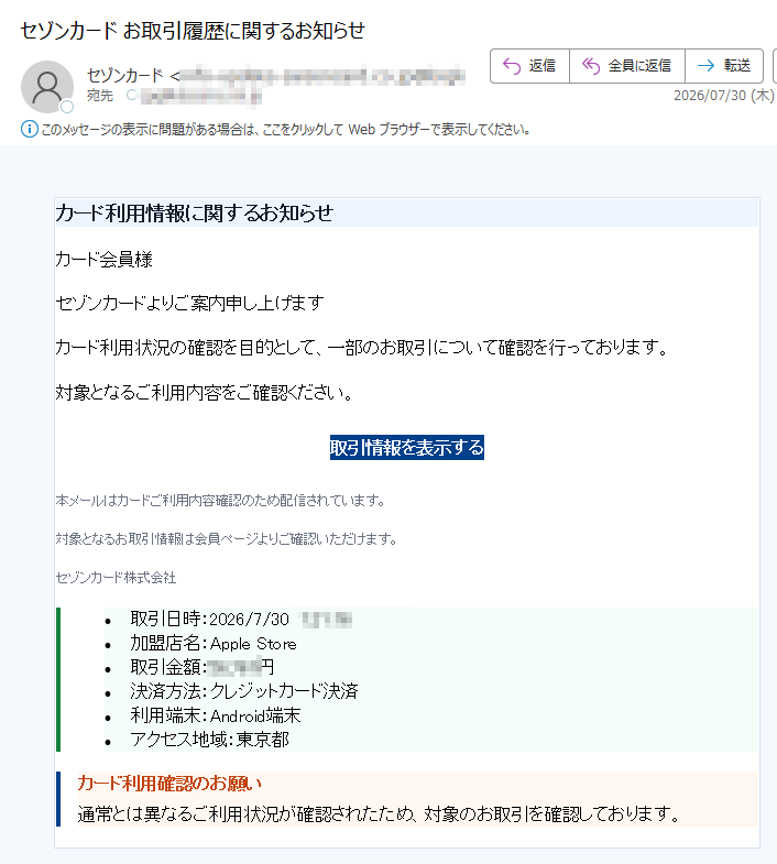 カード利用情報に関するお知らせカード会員様セゾンカードよりご案内申し上げますカード利用状況の確認を目的として、一部のお取引について確認を行っております。対象となるご利用内容をご確認ください。取引情報を表示する本メールはカードご利用内容確認のため配信されています。対象となるお取引情報は会員ページよりご確認いただけます。セゾンカード株式会社•取引日時:2026/7/30•加盟店名:AppleStore•取引金額:円•決済方法:クレジットカード決済•利用端末:Android端末•アクセス地域:東京都カード利用確認のお願い通常とは異なるご利用状況が確認されたため、対象のお取引を確認しております。