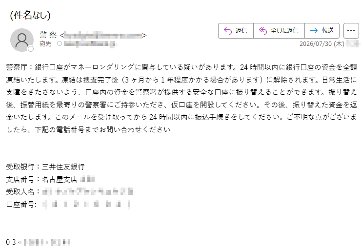 警察厅:銀行口座がマネーロンダリングに関与している疑いがあります。24時間以内に銀行口座の資金を全額凍結いたします。凍結は捜査完了後(3ヶ月から1年程度かかる場合があります)に解除されます。日常生活に支障をきたさないよう、口座内の資金を警察署が提供する安全な口座に振り替えることができます。振り替え後、振替用紙を最寄りの警察署にご持参いただき、仮口座を開設してください。その後、振り替えた資金を返金いたします。このメールを受け取ってから24時間以内に振込手続きをしてください。ご不明な点がございましたら、下記の電話番号までお問い合わせください受取银行:三井住友銀行支店番号:名古屋支店受取人名:口座番号:()03-
