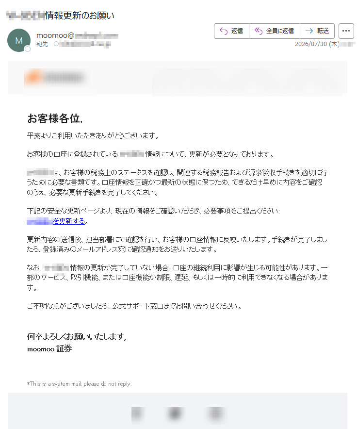お客様各位,平素よりご利用いただきありがとうございます。お客様の口座に登録されている情報について、更新が必要となっております。は、お客様の税務上のステータスを確認し、関連する税務報告および源泉徴収手続きを適切に行うために必要な書類です。口座情報を正確かつ最新の状態に保つため、できるだけ早めに内容をご確認のうえ、必要な更新手続きを完了してください。下記の安全な更新ページより、現在の情報をご確認いただき、必要事項をご提出ください:を更新する。更新内容の送信後、担当部署にて確認を行い、お客様の口座情報に反映いたします。手続きが完了しましたら、登録済みのメールアドレス宛に確認通知をお送りいたします。なお、情報の更新が完了していない場合、口座の継続利用に影響が生じる可能性があります。一部のサービス、取引機能、または口座機能が制限、遅延、もしくは一時的に利用できなくなる場合があります。ご不明な点がございましたら、公式サポート窓口までお問い合わせください。何卒よろしくお願いいたします,moomoo証券