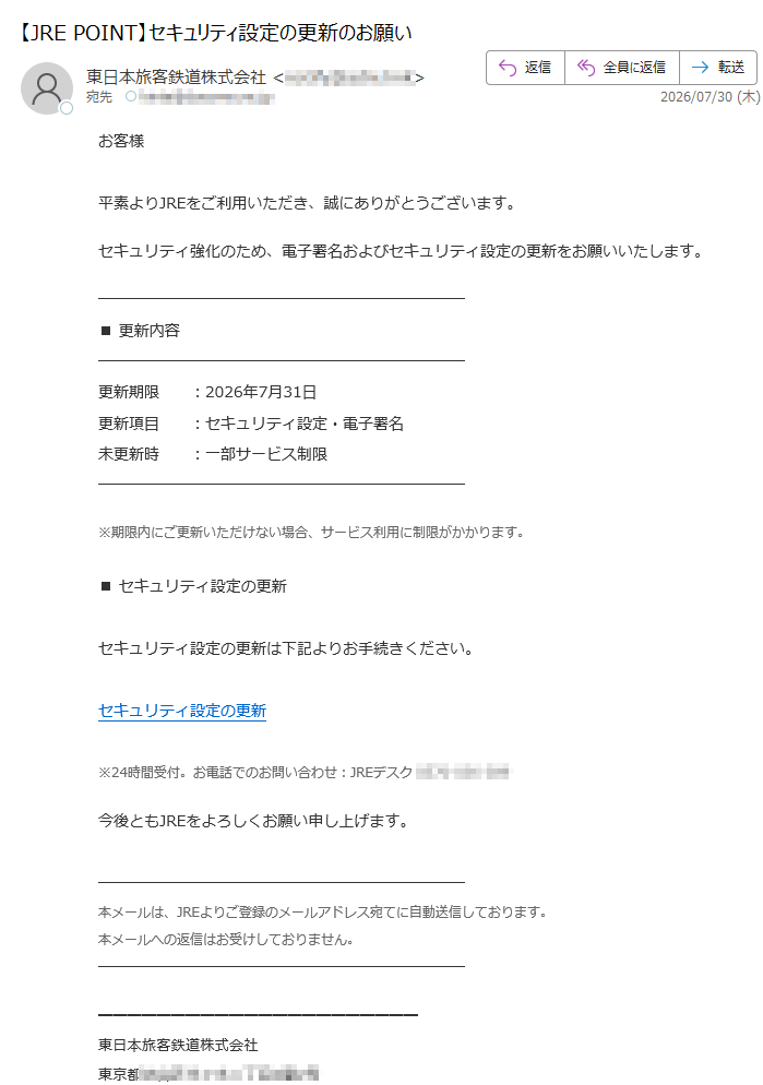 お客様平素よりJREをご利用いただき、誠にありがとうございます。セキュリティ強化のため、電子署名およびセキュリティ設定の更新をお願いいたします。■更新内容更新期限:2026年7月31日更新項目:セキュリティ設定・電子署名未更新時:一部サービス制限※期限内にご更新いただけない場合、サービス利用に制限がかかります。■セキュリティ設定の更新セキュリティ設定の更新は下記よりお手続きください。セキュリティ設定の更新※24時間受付。お電話でのお問い合わせ:JREデスク今後ともJREをよろしくお願い申し上げます。本メールは、JREよりご登録のメールアドレス宛てに自動送信しております。本メールへの返信はお受けしておりません。東日本旅客鉄道株式会社東京都