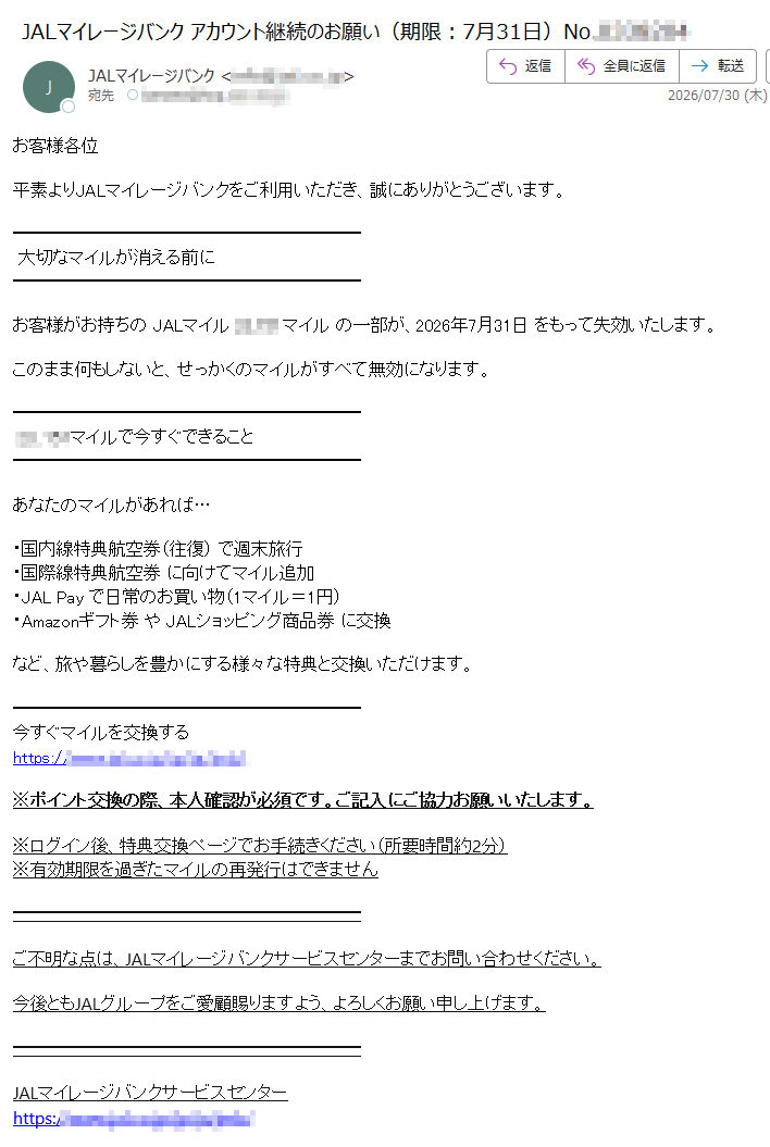 お客様各位平素よりJALマイレージバンクをご利用いただき、誠にありがとうございます。大切なマイルが消える前にお客様がお持ちのJALマイルマイルの一部が、2026年7月31日をもって失効いたします。このまま何もしないと、せっかくのマイルがすべて無効になります。マイルで今すぐできることあなたのマイルがあれば…・国内線特典航空券(往復)で週末旅行・国際線特典航空券に向けてマイル追加・JALPayで日常のお買い物(1マイル=1円)・Amazonギフト券やJALショッピング商品券に交換など、旅や暮らしを豊かにする様々な特典と交換いただけます。今すぐマイルを交換するhttps://※ポイント交換の際、本人確認が必須です。ご記入にご協力お願いいたします。※ログイン後、特典交換ページでお手続きください(所要時間約2分)※有効期限を過ぎたマイルの再発行はできませんご不明な点は、JALマイレージバンクサービスセンターまでお問い合わせください。今後ともJALグループをご愛顧賜りますよう、よろしくお願い申し上げます。JALマイレージバンクサービスセンターhttps://