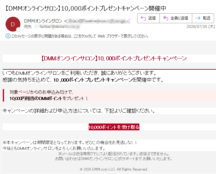 【DMMオンラインサロン】10,000ポイントプレゼントキャンペーンいつもDMMオンラインサロンをご利用いただき、誠にありがとうございます。感謝の気持ちを込めて、10,000ポイントプレゼントキャンペーンを開催中です。対象ページからのお申込みだけで、10,000円相当のDMMポイントをプレゼント!キャンペーンの詳細および申込方法については、下記よりご確認ください。10,000ポイントを受け取る※本キャンペーンは期間限定となっております。ぜひこの機会をお見逃しなく!今後ともDMMオンラインサロンをよろしくお願いいたします。本メールは送信専用アドレスより配信されています。返信はできません。お問い合わせはDMMオンラインサロン公式サポートまでお願いいたします。©2026DMM.comLLC.AllRightsReserved.