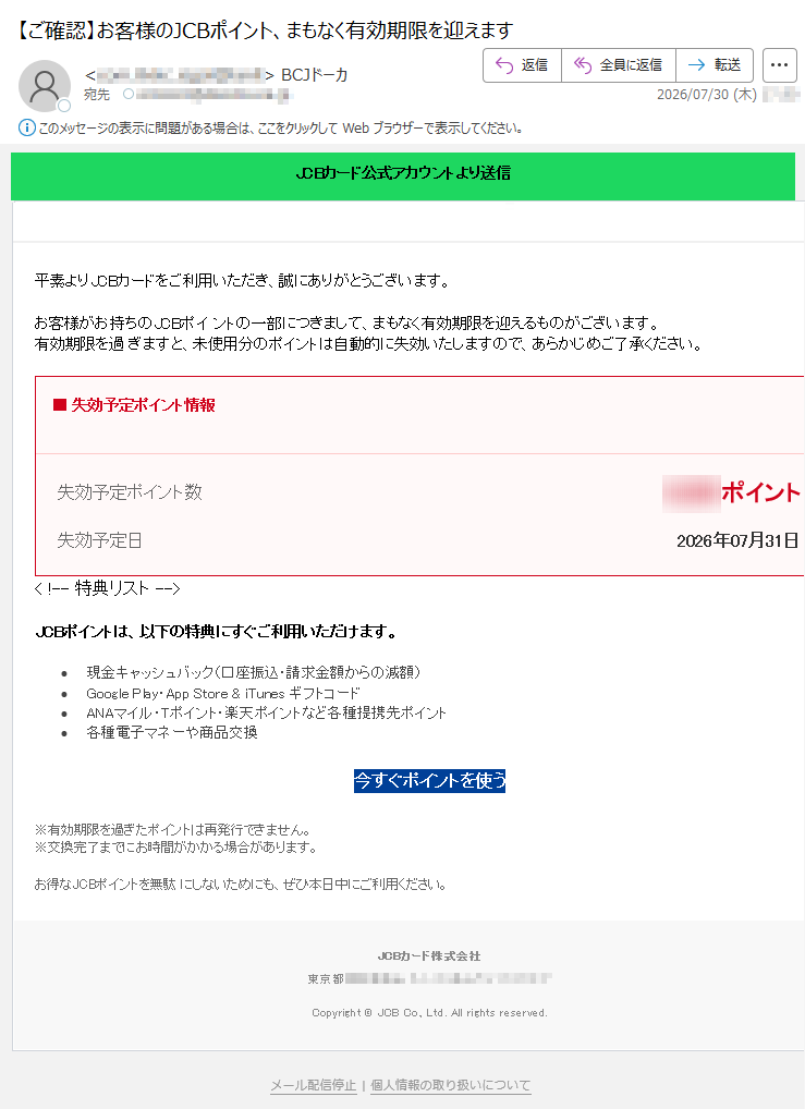 JCBカード公式アカウントより送信ポイント有効期限のご案内平素よりJCBカードをご利用いただき、誠にありがとうございます。お客様がお持ちのJCBポイントの一部につきまして、まもなく有効期限を迎えるものがございます。有効期限を過ぎますと、未使用分のポイントは自動的に失効いたしますので、あらかじめご了承ください。■失効予定ポイント情報失効予定ポイント数ポイント失効予定日2026年07月31日<!--特典リスト-->JCBポイントは、以下の特典にすぐご利用いただけます。•現金キャッシュバック(口座振込・請求金額からの減額)•GooglePlay・AppStore&iTunesギフトコード•ANAマイル・Tポイント・楽天ポイントなど各種提携先ポイント•各種電子マネーや商品交換今すぐポイントを使う※有効期限を過ぎたポイントは再発行できません。※交換完了までにお時間がかかる場合があります。お得なJCBポイントを無駄にしないためにも、ぜひ本日中にご利用ください。JCBカード株式会社東京都Copyright©JCBCo.,Ltd.Allrightsreserved.メール配信停止|個人情報の取り扱いについて