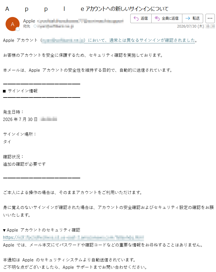 Appleアカウント()において、通常とは異なるサインインが確認されました。お客様のアカウントを安全に保護するため、セキュリティ確認を実施しております。本メールは、Appleアカウントの安全性を維持する目的で、自動的に送信されています。■サインイン情報発生日時:2026年7月30日サインイン場所:タイ確認状況:追加の確認が必要ですご本人による操作の場合は、そのままアカウントをご利用いただけます。身に覚えのないサインインが確認された場合は、アカウントの安全確認およびセキュリティ設定の確認をお願いいたします。▼Appleアカウントのセキュリティ確認https://Appleでは、メール本文にてパスワードや確認コードなどの重要な情報をお尋ねすることはありません。本通知はAppleのセキュリティシステムより自動送信されています。ご不明な点がございましたら、Appleサポートまでお問い合わせください。