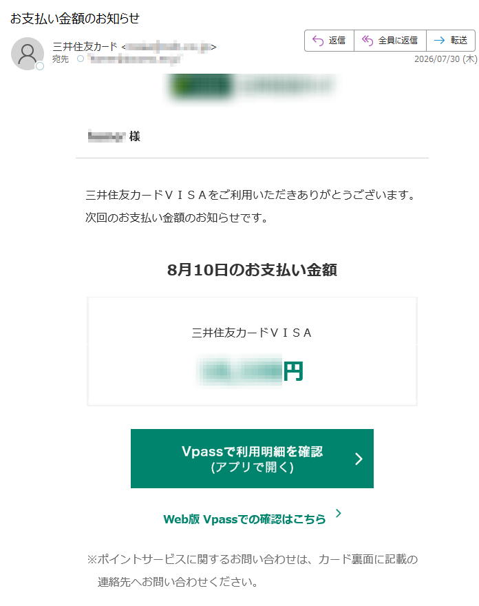 様三井住友カードVISAをご利用いただきありがとうございます。次回のお支払い金額のお知らせです。8月10日のお支払い金額三井住友カードVISA円Web版Vpassでの確認はこちら※ポイントサービスに関するお問い合わせは、カード裏面に記載の連絡先へお問い合わせください。アプリ・LINEでもお支払い金額を確認できますアプリを開くだけ!金額確定通知の機能も!VpassアプリiPhoneAndroid™いつものLINEで簡単アクセスVpassLINEミニアプリ※Apple、Appleのロゴ、AppStore、iPhoneは、AppleInc.の商標です。※iPhoneの商標は、アイホン株式会社のライセンスにもとづき使用されています。※Android、GooglePlayおよびGooglePlayのロゴはGoogleLLCの商標です。ハンドルネームの設定はこちら>メール冒頭にハンドルネームが表示されることにより、不審なメールと見分けることができます。お客さま情報の更新はこちら>より安心してカードをご利用いただくために、定期的なお客さま情報(外国籍のお客さまは在留期間などの情報を含む)の更新をお願いいたします。住所変更がある際は弊社からのご案内が届かない場合もありますので、お早めにお手続きをお願いいたします。お問い合わせ先(お客さまサポート)はこちら>※送信元「」は送信専用です。※本メールは重要なお知らせのため、メール配信を「受け取らない」に設定されている方にも送信しております。発行者三井住友カード株式会社大阪市登録番号近畿財務局長第号本メールに関する一切の記事の無断転載および再配布を禁じます。Copyright(C)SumitomoMitsuiCardCo.,Ltd.