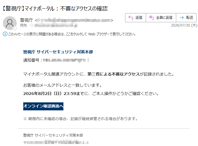 警視庁サイバーセキュリティ対策本部通知番号:マイナポータル関連アカウントに、第三者による不審なアクセスが記録されました。お客様のメールアドレスと一致しています。2026年8月2日(日)23:59までに、ご本人操作かどうかご確認ください。オンライン確認画面へ※期限内に未確認の場合、記録が継続保管される場合があります。警視庁サイバーセキュリティ対策本部〒