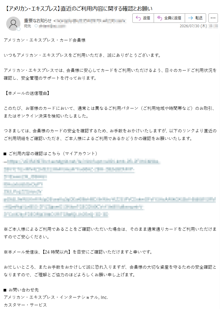 アメリカン・エキスプレス・カード会員様いつもアメリカン・エキスプレスをご利用いただき、誠にありがとうございます。アメリカン・エキスプレスでは、会員様に安心してカードをご利用いただけるよう、日々のカードご利用状況を確認し、安全管理のサポートを行っております。【本メールの送信理由】このたび、お客様のカードにおいて、通常とは異なるご利用パターン(ご利用地域や時間帯など)のお取引、またはオンライン決済を検知いたしました。つきましては、会員様のカードの安全を確認するため、お手数をおかけいたしますが、以下のリンクより直近のご利用明細をご確認いただき、ご本人様によるご利用であるかどうかの確認をお願いいたします。■ご利用内容の確認はこちら(マイアカウント)→https://※ご本人様によるご利用であることをご確認いただいた場合は、そのまま通常通りカードをご利用いただけますのでご安心ください。※本メール受信後、【24時間以内】を目安にご確認いただけますと幸いです。お忙しいところ、またお手数をおかけして誠に恐れ入りますが、会員様の大切な資産を守るための安全確認となりますので、ご理解とご協力のほどよろしくお願い申し上げます。■お問い合わせ先アメリカン・エキスプレス・インターナショナル,Inc.カスタマー・サービス(カード裏面に記載の電話番号、または下記までお問い合わせください)電話番号:受付時間:9:00~17:00(土日祝日を除く)※本メールは配信専用です。ご返信いただけませんのでご了承ください。※Copyright©2026AmericanExpressInternational,Inc.AllRightsReserved.