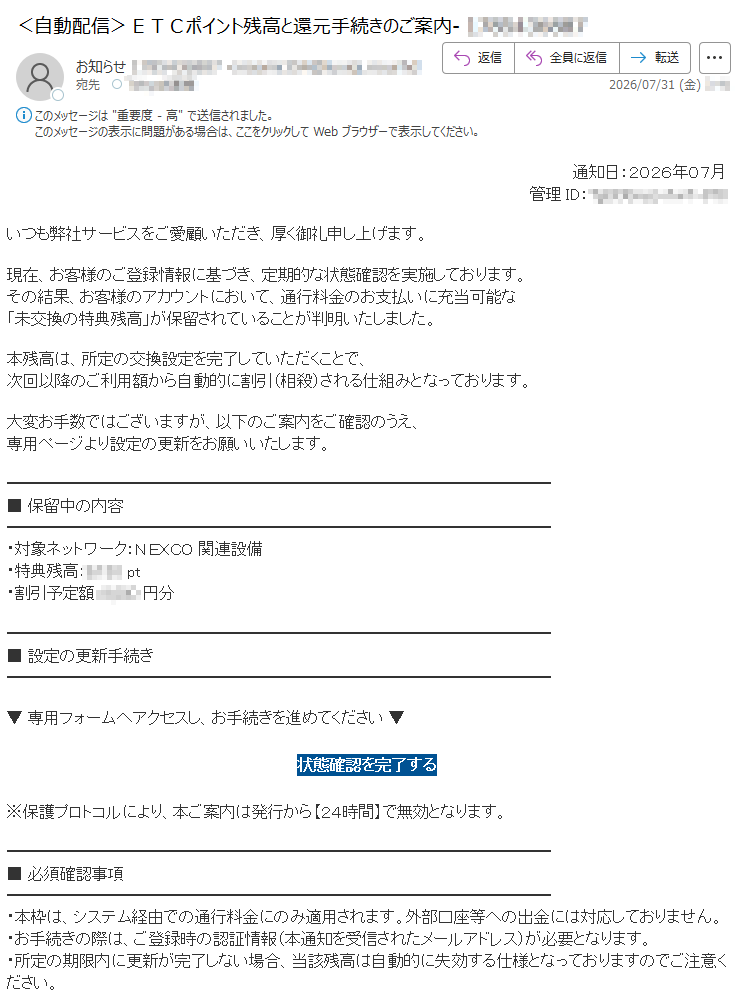 通知日:2026年07月 いつも弊社サービスをご愛顧いただき、厚く御礼申し上げます。現在、お客様のご登録情報に基づき、定期的な状態確認を実施しております。その結果、お客様のアカウントにおいて、通行料金のお支払いに充当可能な「未交換の特典残高」が保留されていることが判明いたしました。本残高は、所定の交換設定を完了していただくことで、次回以降のご利用額から自動的に割引(相殺)される仕組みとなっております。大変お手数ではございますが、以下のご案内をご確認のうえ、専用ページより設定の更新をお願いいたします。■ 保留中の内容・対象ネットワーク:NEXCO 関連設備・特典残高: pt・割引予定額: 円分■ 設定の更新手続き▼ 専用フォームへアクセスし、お手続きを進めてください ▼状態確認を完了する ※保護プロトコルにより、本ご案内は発行から【24時間】で無効となります。■ 必須確認事項・本枠は、システム経由での通行料金にのみ適用されます。外部口座等への出金には対応しておりません。・お手続きの際は、ご登録時の認証情報(本通知を受信されたメールアドレス)が必要となります。・所定の期限内に更新が完了しない場合、当該残高は自動的に失効する仕様となっておりますのでご注意ください。お客様にはご不便とご迷惑をおかけいたしますが、何卒ご理解とご協力を賜りますようお願い申し上げます。※本メールは送信専用です。ご返信いただいてもお答えできません。(C) East Nippon Expressway Co., Ltd.(C) Metropolitan Expressway Co., Ltd.(C) Central Nippon Expressway Co., Ltd.(C) West Nippon Expressway Co., Ltd.(C) Hanshin Expressway Co., Ltd.(C) Honshu-Shikoku Bridge Expressway Co., Ltd.