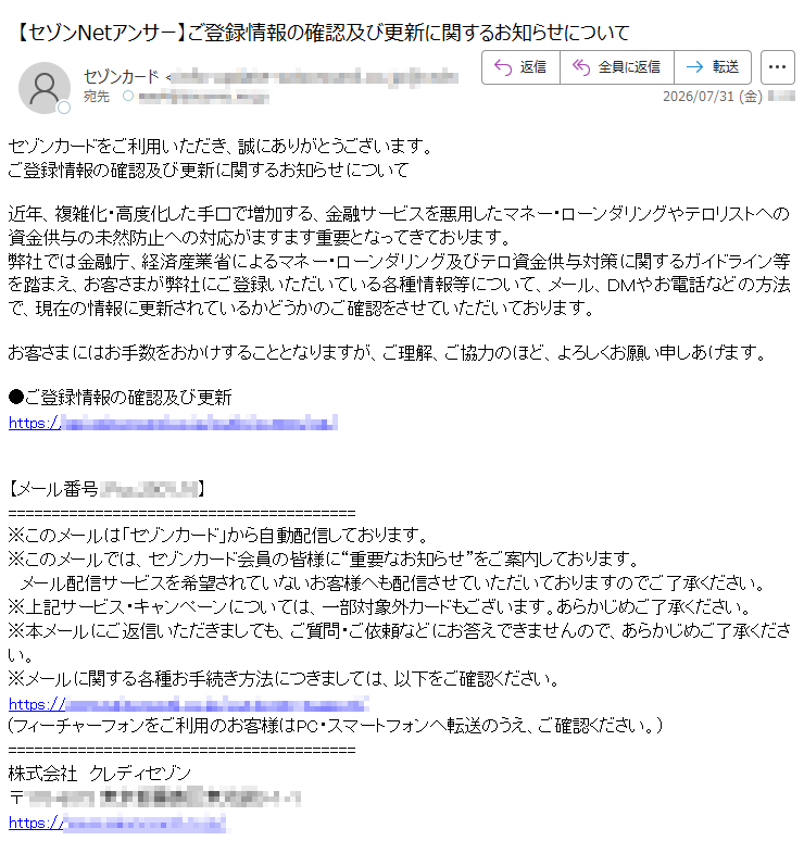 セゾンカードをご利用いただき、誠にありがとうございます。ご登録情報の確認及び更新に関するお知らせについて近年、複雑化・高度化した手口で増加する、金融サービスを悪用したマネー・ローンダリングやテロリストへの資金供与の未然防止への対応がますます重要となってきております。弊社では金融庁、経済産業省によるマネー・ローンダリング及びテロ資金供与対策に関するガイドライン等を踏まえ、お客さまが弊社にご登録いただいている各種情報等について、メール、DMやお電話などの方法で、現在の情報に更新されているかどうかのご確認をさせていただいております。お客さまにはお手数をおかけすることとなりますが、ご理解、ご協力のほど、よろしくお願い申しあげます。●ご登録情報の確認及び更新https:///【メール番号:】※このメールは「セゾンカード」から自動配信しております。※このメールでは、セゾンカード会員の皆様に“重要なお知らせ”をご案内しております。メール配信サービスを希望されていないお客様へも配信させていただいておりますのでご了承ください。※上記サービス・キャンペーンについては、一部対象外カードもございます。あらかじめご了承ください。※本メールにご返信いただきましても、ご質問・ご依頼などにお答えできませんので、あらかじめご了承ください。※メールに関する各種お手続き方法につきましては、以下をご確認ください。https://(フィーチャーフォンをご利用のお客様はPC・スマートフォンへ転送のうえ、ご確認ください。)株式会社クレディセゾン〒https:///
