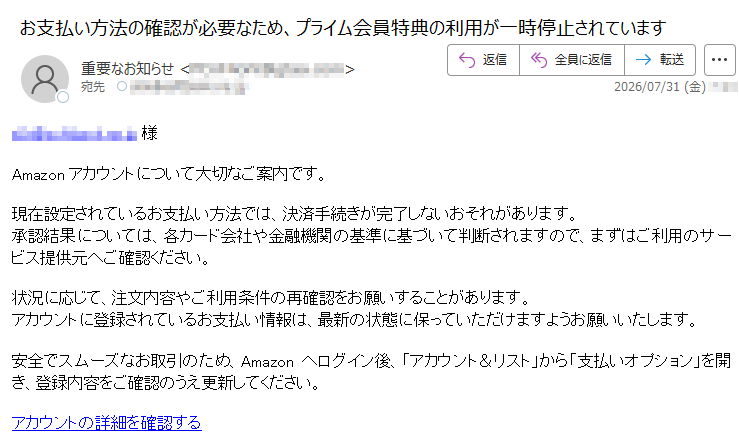 様 Amazonアカウントについて大切なご案内です。現在設定されているお支払い方法では、決済手続きが完了しないおそれがあります。承認結果については、各カード会社や金融機関の基準に基づいて判断されますので、まずはご利用のサービス提供元へご確認ください。状況に応じて、注文内容やご利用条件の再確認をお願いすることがあります。アカウントに登録されているお支払い情報は、最新の状態に保っていただけますようお願いいたします。安全でスムーズなお取引のため、Amazonへログイン後、「アカウント&リスト」から「支払いオプション」を開き、登録内容をご確認のうえ更新してください。 アカウントの詳細を確認する