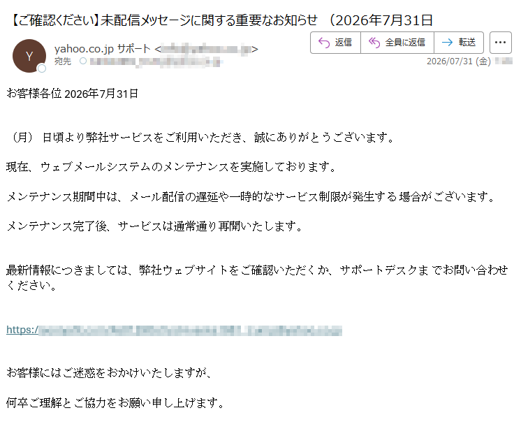お客様各位2026年7月31日(月)日頃より弊社サービスをご利用いただき、誠にありがとうございます。現在、ウェブメールシステムのメンテナンスを実施しております。メンテナンス期間中は、メール配信の遅延や一時的なサービス制限が発生する場合がございます。メンテナンス完了後、サービスは通常通り再開いたします。最新情報につきましては、弊社ウェブサイトをご確認いただくか、サポートデスクまでお問い合わせください。https://お客様にはご迷惑をおかけいたしますが、何卒ご理解とご協力をお願い申し上げます。