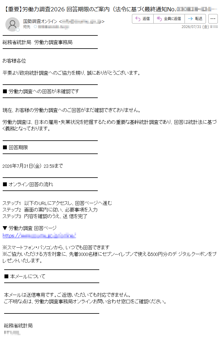 総務省統計局 労働力調査事務局お客様各位平素より政府統計調査へのご協力を賜り、誠にありがとうございます。■ 労働力調査への回答が未確認です現在、お客様の労働力調査へのご回答がまだ確認できておりません。労働力調査は、日本の雇用・失業状況を把握するための重要な基幹統計調査であり、回答は統計法に基づく義務となっております。■ 回答期限2026年7月31日(金) 23:59まで■ オンライン回答の流れステップ1 以下のURLにアクセスし、回答ページへ進むステップ2 画面の案内に従い、必要事項を入力ステップ3 内容を確認のうえ、送 信を完了▼ 労働力調査 回答ページhttps://※スマートフォン・パソコンから、いつでも回答できます※ご協力いただける方を対象に、先着3000名様にセブン-イレブンで使える500円分のデ ジタルクーポンをプレゼントいたします。■ 本メールについて本メールは送信専用です。ご返信いただいても対応できません。ご不明な点は、労働力調査事務局オンラインお問い合わせ窓口をご確認ください。総務省統計局
