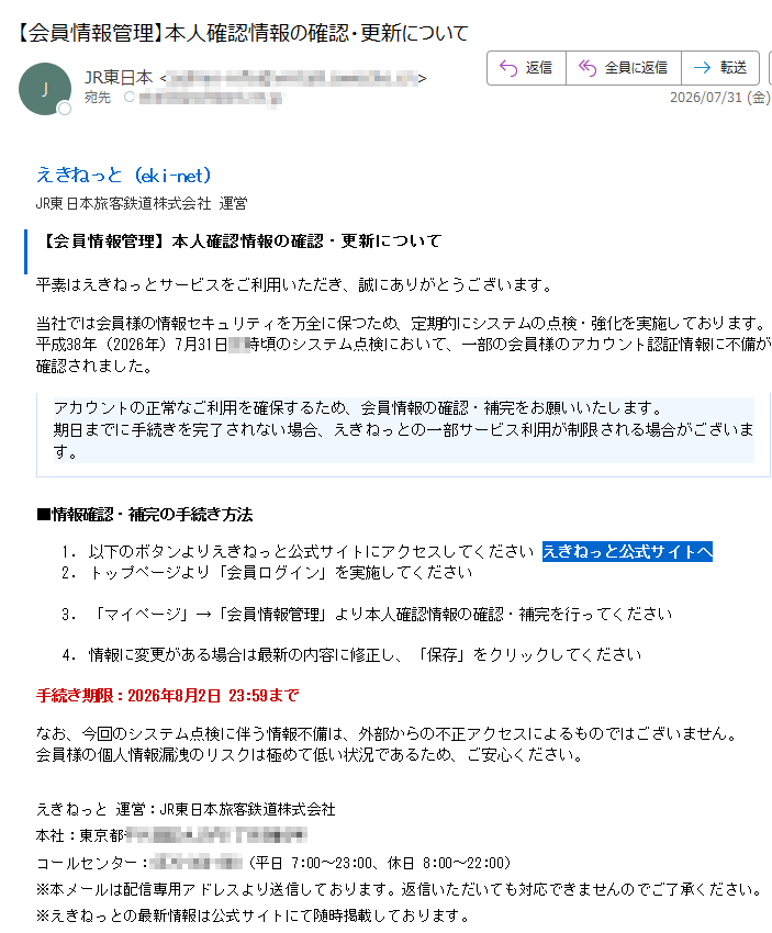 えきねっと(eki-net)JR東日本旅客鉄道株式会社運営【会員情報管理】本人確認情報の確認・更新について平素はえきねっとサービスをご利用いただき、誠にありがとうございます。当社では会員様の情報セキュリティを万全に保つため、定期的にシステムの点検・強化を実施しております。平成38年(2026年)7月31日時頃のシステム点検において、一部の会員様のアカウント認証情報に不備が確認されました。アカウントの正常なご利用を確保するため、会員情報の確認・補完をお願いいたします。期日までに手続きを完了されない場合、えきねっとの一部サービス利用が制限される場合がございます。■情報確認・補完の手続き方法1.以下のボタンよりえきねっと公式サイトにアクセスしてくださいえきねっと公式サイトへ2.トップページより「会員ログイン」を実施してください3.「マイページ」→「会員情報管理」より本人確認情報の確認・補完を行ってください4.情報に変更がある場合は最新の内容に修正し、「保存」をクリックしてください手続き期限:2026年8月2日23:59までなお、今回のシステム点検に伴う情報不備は、外部からの不正アクセスによるものではございません。会員様の個人情報漏洩のリスクは極めて低い状況であるため、ご安心ください。えきねっと運営:JR東日本旅客鉄道株式会社本社:東京都コールセンター:(平日7:00~23:00、休日8:00~22:00)※本メールは配信専用アドレスより送信しております。返信いただいても対応できませんのでご了承ください。※えきねっとの最新情報は公式サイトにて随時掲載しております。