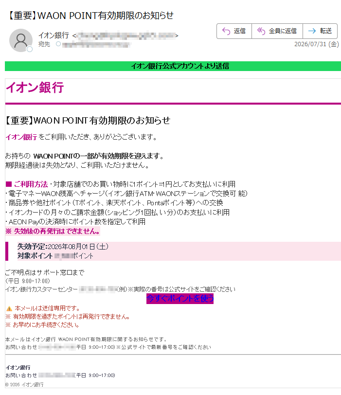 イオン銀行公式アカウントより送信イオン銀行【重要】WAONPOINT有効期限のお知らせイオン銀行をご利用いただき、ありがとうございます。お持ちのWAONPOINTの一部が有効期限を迎えます。期限経過後は失効となり、ご利用いただけません。■ご利用方法・対象店舗でのお買い物時に1ポイント=1円としてお支払いに利用・電子マネーWAON残高へチャージ(イオン銀行ATM・WAONステーションで交換可能)・商品券や他社ポイント(Tポイント、楽天ポイント、Pontaポイント等)への交換・イオンカードの月々のご請求金額(ショッピング1回払い分)のお支払いに利用・AEONPayの決済時にポイント数を指定して利用※失効後の再発行はできません。失効予定:2026年08月01日(土)対象ポイント:ポイントご不明点はサポート窓口まで(平日9:00-17:00)イオン銀行カスタマーセンター:(例)※実際の番号は公式サイトをご確認ください今すぐポイントを使う本メールは送信専用です。※有効期限を過ぎたポイントは再発行できません。※お早めにお手続きください。本メールはイオン銀行WAONPOINT有効期限に関するお知らせです。お問い合わせ:(平日9:00-17:00)※公式サイトで最新番号をご確認くださいイオン銀行お問い合わせ:(平日9:00-17:00)©2026イオン銀行