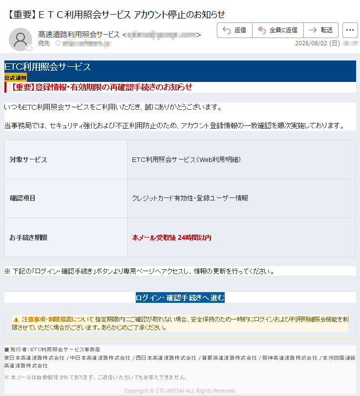 ETC利用照会サービス公式通知【重要】登録情報・有効期限の再確認手続きのお知らせいつもETC利用照会サービスをご利用いただき、誠にありがとうございます。当事務局では、セキュリティ強化および不正利用防止のため、アカウント登録情報の一致確認を順次実施しております。対象サービスETC利用照会サービス(Web利用明細)確認項目クレジットカード有効性・登録ユーザー情報お手続き期限本メール受取後24時間以内※下記の「ログイン・確認手続き」ボタンより専用ページへアクセスし、情報の更新を行ってください。ログイン・確認手続きへ進む注意事項・制限措置について指定期限内にご確認が取れない場合、安全保持のため一時的にログインおよび利用明細照会機能を制限させていただく場合がございます。あらかじめご了承ください。発行者:ETC利用照会サービス事務局東日本高速道路株式会社/中日本高速道路株式会社/西日本高速道路株式会社/首都高速道路株式会社/阪神高速道路株式会社/本州四国連絡高速道路株式会社※本メールは自動配信されております。ご返信いただいてもお答えできません。Copyright©ETC-MEISAIALLRightsReserved.