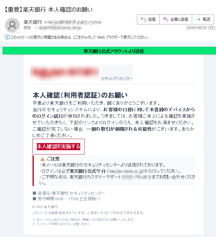 楽天銀行公式アカウントより送信セキュリティセンター本人確認(利用者認証)のお願い平素より楽天銀行をご利用いただき、誠にありがとうございます。当行のセキュリティシステムにより、お客様の口座に対して未登録のデバイスからのログイン試行が検知されました。つきましては、お客様ご本人による確認を実施させていただきたく、下記のリンクよりログインのうえ、本人確認をお済ませください。ご確認が完了しない場合、一部の取引が制限される可能性がございます。あらかじめご了承ください。本人確認を実施するご注意・本メールは楽天銀行のセキュリティセンターより送信されております。・ログインは必ず楽天銀行公式サイト()から行ってください。・ご不明な点は、楽天銀行カスタマーサポート()までお問い合わせください。■送信元:楽天銀行セキュリティセンター■受付時間:9:00–17:00(土日祝除く)©2026楽天銀行このメールは自動送信されています。ご返信いただいても対応できかねます。※本メールに心当たりのない場合は、破棄いただきますようお願いいたします。※フィッシング詐欺には十分ご注意ください。
