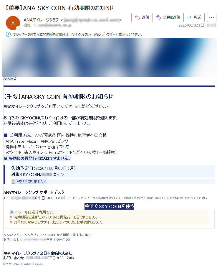 ANAマイレージクラブ公式アカウントより送信 ANA公式 【重要】ANA SKY COIN 有効期限のお知らせANAマイレージクラブ をご利用いただき、ありがとうございます。お持ちの SKY COIN(スカイコイン)の一部が有効期限を迎えます。期限経過後は失効となり、ご利用いただけません。■ ご利用方法 ・ANA国際線・国内線特典航空券への交換・ANA Travel Plaza ・ ANAショッピング・提携ホテル・レンタカー・各種ギフト券・Vポイント、楽天ポイント、Pontaポイントなどへの交換(一部提携)※ 失効後の再発行・復活はできません。 失効予定日:2026年08月03日(月)対象SKY COIN: コイン残り日数:まもなく ANAマイレージクラブ サポートデスクTEL:(平日 9:00-17:00) ※ コールセンターはANA提携窓口です。お問い合わせの際は「SKY COIN有効期限」とお伝えください。 今すぐSKY COINを使う 本メールは送信専用です。※ 有効期限を過ぎたSKY COINは再発行・復活できません。※ お早めにANAウェブサイトまたはアプリよりお手続きください。 <ANAマイレージクラブ> SKY COIN 有効期限に関するご案内お問い合わせ:(平日 9:00-17:00)ANA マイレージクラブ / 全日本空輸株式会社お問い合わせ:(平日 9:00-17:00) © 2026 ANA. All rights reserved.