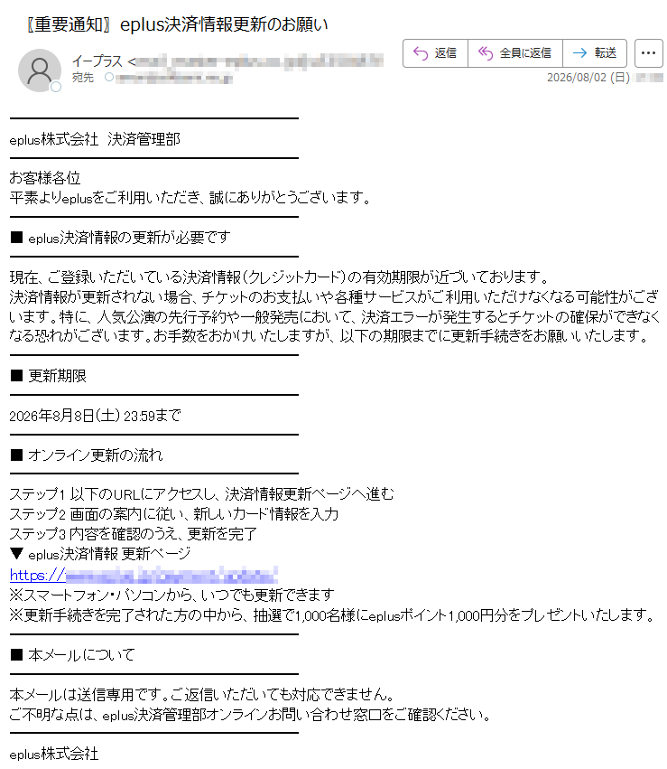 eplus株式会社決済管理部お客様各位平素よりeplusをご利用いただき、誠にありがとうございます。■eplus決済情報の更新が必要です現在、ご登録いただいている決済情報(クレジットカード)の有効期限が近づいております。決済情報が更新されない場合、チケットのお支払いや各種サービスがご利用いただけなくなる可能性がございます。特に、人気公演の先行予約や一般発売において、決済エラーが発生するとチケットの確保ができなくなる恐れがございます。お手数をおかけいたしますが、以下の期限までに更新手続きをお願いいたします。■更新期限2026年8月8日(土)23:59まで■オンライン更新の流れステップ1以下のURLにアクセスし、決済情報更新ページへ進むステップ2画面の案内に従い、新しいカード情報を入力ステップ3内容を確認のうえ、更新を完了▼eplus決済情報更新ページhttps:///※スマートフォン・パソコンから、いつでも更新できます※更新手続きを完了された方の中から、抽選で1,000名様にeplusポイント1,000円分をプレゼントいたします。■本メールについて本メールは送信専用です。ご返信いただいても対応できません。ご不明な点は、eplus決済管理部オンラインお問い合わせ窓口をご確認ください。eplus株式会社UnsubscribeFromThisList|ManageEmailPreferences