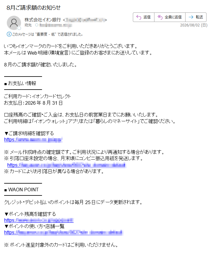 いつもイオンマークのカードをご利用いただきありがとうございます。本メールはWeb明細(環境宣言)にご登録のお客さまにお送りしています。8月のご請求額が確定いたしました。■お支払い情報ご利用カード:イオンカードセレクトお支払日:2026年8月31日口座残高のご確認・ご入金は、お支払日の前営業日までにお願いいたします。ご利用明細は「イオンウォレット」アプリまたは「暮らしのマネーサイト」でご確認ください。▼ご請求明細を確認するhttps://※メール作成時点の確定額です。ご利用状況により再通知する場合があります。※引落口座未設定の場合、月末頃にコンビニ振込用紙を発送します。https://※カードによりお引落日が異なる場合があります。■WAONPOINTクレジット・デビット払いのポイントは毎月25日にデータ更新されます。▼ポイント残高を確認するhttps://▼ポイントの使い方・店舗一覧https://※ポイント進呈対象外のカードはご利用いただけません。■アプリ・メールマガジン「イオンウォレット」アプリで明細確認・ポイント交換・会員限定クーポンがご利用いただけます。・iPhone版:https://・Android版:https://