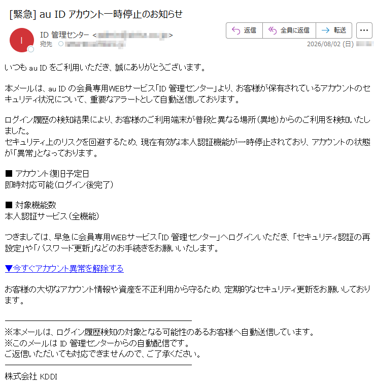 いつも au ID をご利用いただき、誠にありがとうございます。本メールは、au ID の会員専用WEBサービス「ID 管理センター」より、お客様が保有されているアカウントのセキュリティ状況について、重要なアラートとして自動送信しております。ログイン履歴の検知結果により、お客様のご利用端末が普段と異なる場所(異地)からのご利用を検知いたしました。セキュリティ上のリスクを回避するため、現在有効な本人認証機能が一時停止されており、アカウントの状態が「異常」となっております。■ アカウント復旧予定日即時対応可能(ログイン後完了)■ 対象機能数本人認証サービス(全機能)つきましては、早急に会員専用WEBサービス「ID 管理センター」へログインいただき、「セキュリティ認証の再設定」や「パスワード更新」などのお手続きをお願いいたします。▼今すぐアカウント異常を解除するお客様の大切なアカウント情報や資産を不正利用から守るため、定期的なセキュリティ更新をお願いしております。※本メールは、ログイン履歴検知の対象となる可能性のあるお客様へ自動送信しています。※このメールは ID 管理センターからの自動配信です。ご返信いただいても対応できませんので、ご了承ください。株式会社 KDDI