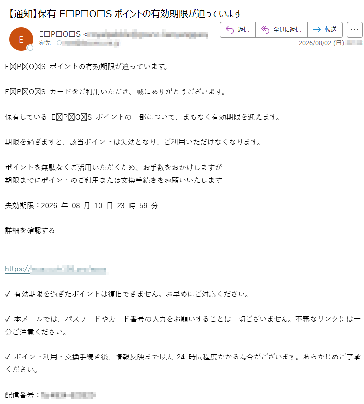 EPOSポイントの有効期限が迫っています。EPOSカードをご利用いただき、誠にありがとうございます。保有しているEPOSポイントの一部について、まもなく有効期限を迎えます。期限を過ぎますと、該当ポイントは失効となり、ご利用いただけなくなります。ポイントを無駄なくご活用いただくため、お手数をおかけしますが期限までにポイントのご利用または交換手続きをお願いいたします失効期限:2026年08月10日23時59分詳細を確認するhttps://✓有効期限を過ぎたポイントは復旧できません。お早めにご対応ください。✓本メールでは、パスワードやカード番号の入力をお願いすることは一切ございません。不審なリンクには十分ご注意ください。✓ポイント利用・交換手続き後、情報反映まで最大24時間程度かかる場合がございます。あらかじめご了承ください。配信番号: