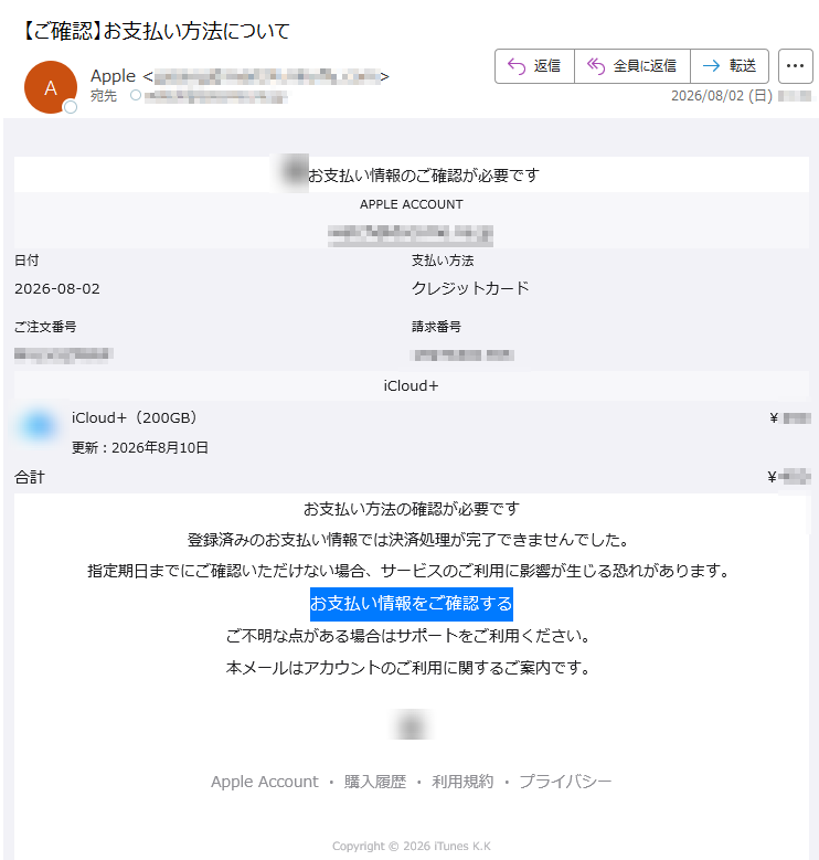 お支払い情報のご確認が必要ですAPPLEACCOUNT日付2026-08-02支払い方法クレジットカードご注文番号請求番号iCloud+iCloud+(200GB)更新:2026年8月10日¥合計¥お支払い方法の確認が必要です登録済みのお支払い情報では決済処理が完了できませんでした。指定期日までにご確認いただけない場合、サービスのご利用に影響が生じる恐れがあります。お支払い情報をご確認するご不明な点がある場合はサポートをご利用ください。本メールはアカウントのご利用に関するご案内です。AppleAccount・購入履歴・利用規約・プライバシーCopyright©2026iTunesK.K