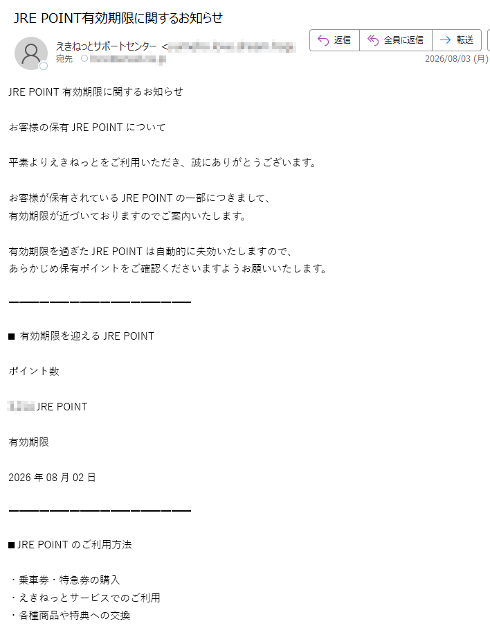 JREPOINT有効期限に関するお知らせお客様の保有JREPOINTについて平素よりえきねっとをご利用いただき、誠にありがとうございます。お客様が保有されているJREPOINTの一部につきまして、有効期限が近づいておりますのでご案内いたします。有効期限を過ぎたJREPOINTは自動的に失効いたしますので、あらかじめ保有ポイントをご確認くださいますようお願いいたします。■有効期限を迎えるJREPOINTポイント数JREPOINT有効期限2026年08月02日■JREPOINTのご利用方法・乗車券・特急券の購入・えきねっとサービスでのご利用・各種商品や特典への交換JREPOINTの確認はこちらhttps://※有効期限を過ぎたJREPOINTは失効となり、再度付与することはできません。※ポイントの反映には一定のお時間をいただく場合がございます。東日本旅客鉄道株式会社