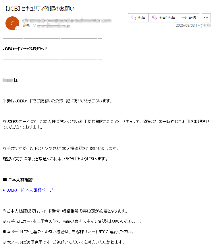 JCBカードからのお知らせ様平素はJCBカードをご愛顧いただき、誠にありがとうございます。お客様のカードにて、ご本人様に覚えのない利用が検知されたため、セキュリティ保護のため一時的にご利用を制限させていただいております。お手数ですが、以下のリンクよりご本人様確認をお願いいたします。確認が完了次第、通常通りご利用いただけるようになります。■ご本人様確認▶JCBカード本人確認ページ※ご本人様確認では、カード番号・暗証番号の再設定が必要となります。※お手元にカードをご用意のうえ、画面の案内に沿って確認をお願いいたします。※本メールにお心当たりのない場合は、お客様サポートまでご連絡ください。※本メールは送信専用です。ご返信いただいても対応いたしかねます。JCBカードお客様サポートお電話でのご相談(通話料無料/24時間受付)(携帯電話から/有料)受付時間:9:00~17:00(土日祝も受付)株式会社ジェーシービー〒