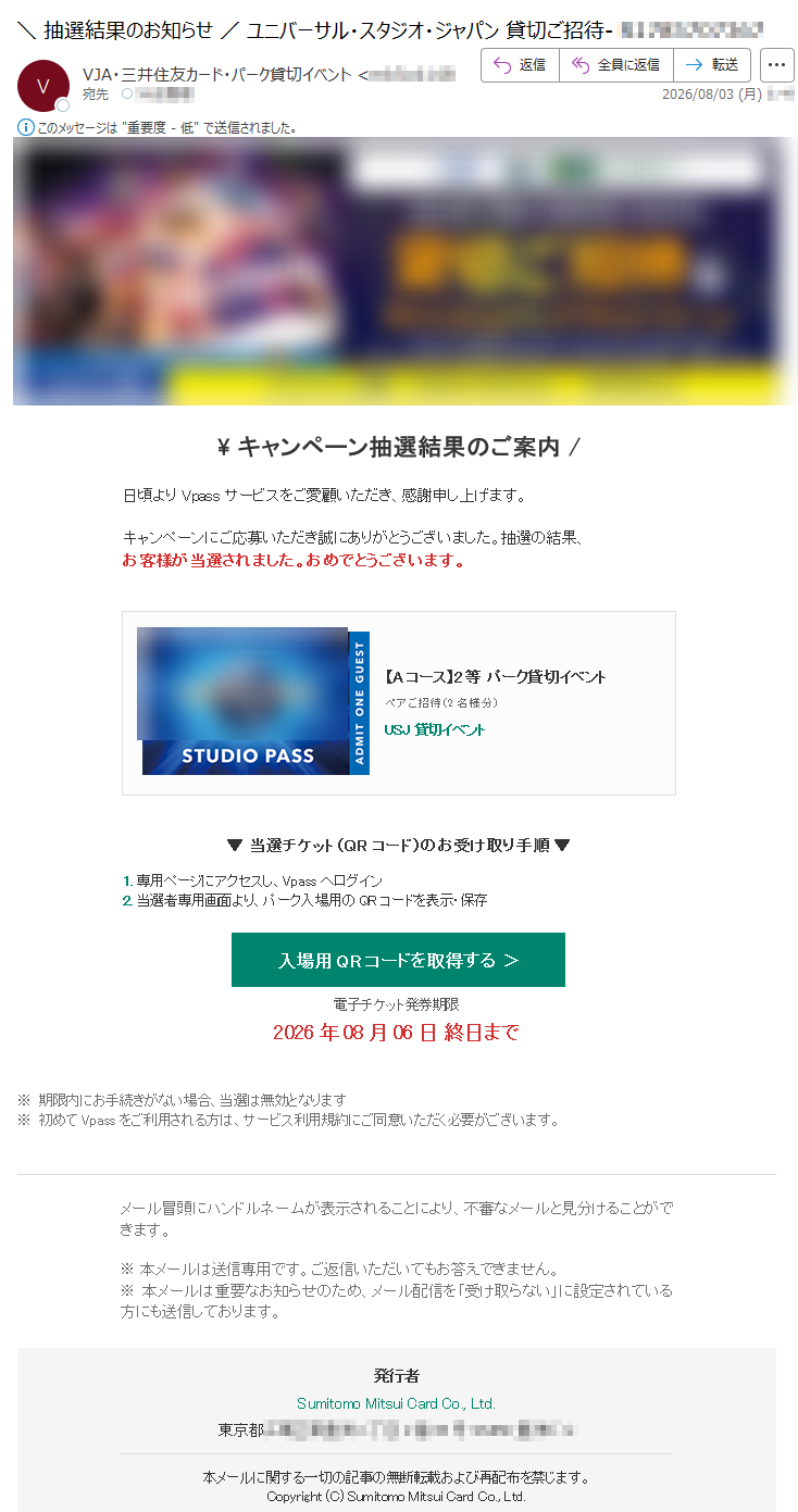 キャンペーン抽選結果のご案内/日頃よりVpassサービスをご愛顧いただき、感謝申し上げます。キャンペーンにご応募いただき誠にありがとうございました。抽選の結果、お客様が当選されました。おめでとうございます。【Aコース】2等パーク貸切イベントペアご招待(2名様分)USJ貸切イベント▼当選チケット(QRコード)のお受け取り手順▼1.専用ページにアクセスし、Vpassへログイン2.当選者専用画面より、パーク入場用のQRコードを表示・保存入場用QRコードを取得する>電子チケット発券期限2026年08月06日終日まで※期限内にお手続きがない場合、当選は無効となります※初めてVpassをご利用される方は、サービス利用規約にご同意いただく必要がございます。メール冒頭にハンドルネームが表示されることにより、不審なメールと見分けることができます。※本メールは送信専用です。ご返信いただいてもお答えできません。※本メールは重要なお知らせのため、メール配信を「受け取らない」に設定されている方にも送信しております。発行者SumitomoMitsuiCardCo.,Ltd.東京都本メールに関する一切の記事の無断転載および再配布を禁じます。Copyright(C)SumitomoMitsuiCardCo.,Ltd.