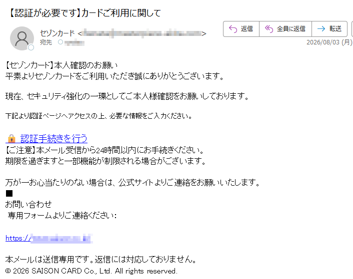 【セゾンカード】本人確認のお願い平素よりセゾンカードをご利用いただき誠にありがとうございます。現在、セキュリティ強化の一環としてご本人様確認をお願いしております。下記より認証ページへアクセスの上、必要な情報をご入力ください。認証手続きを行う【ご注意】本メール受信から24時間以内にお手続きください。期限を過ぎますと一部機能が制限される場合がございます。万が一お心当たりのない場合は、公式サイトよりご連絡をお願いいたします。■お問い合わせ専用フォームよりご連絡ください:https:///本メールは送信専用です。返信には対応しておりません。©2026SAISONCARDCo.,Ltd.Allrightsreserved.