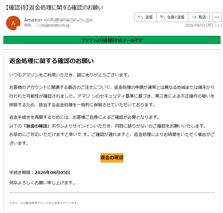 アマゾンより送信されたメールです 返金処理に関する確認のお願いいつもアマゾンをご利用いただき、誠にありがとうございます。お客様のアカウントに関連する最近のご注文について、返金処理の申請が通常とは異なる地域または端末から行われた可能性が確認されました。アマゾ ンのセキュリティ基準に基づき、第三者による不正操作の疑いを排除するため、該当する返金処理を一時的に保留させていただいております。返金手続きを再開するためには、お客様ご自身によるご確認が必要となります。以下の「返金の確認」ボタンよりサインインいただき、内容に誤りがないかご確認をお願いいたします。お早めにご対応いただけますと幸いで す。ご確認が遅れますと、返金処理によりお時間をいただく場合がございます。返金の確認手続き期限:2026年08月05日何卒よろしくお願い申し上げます。※本メールは配信専用アドレスから送信されています。
