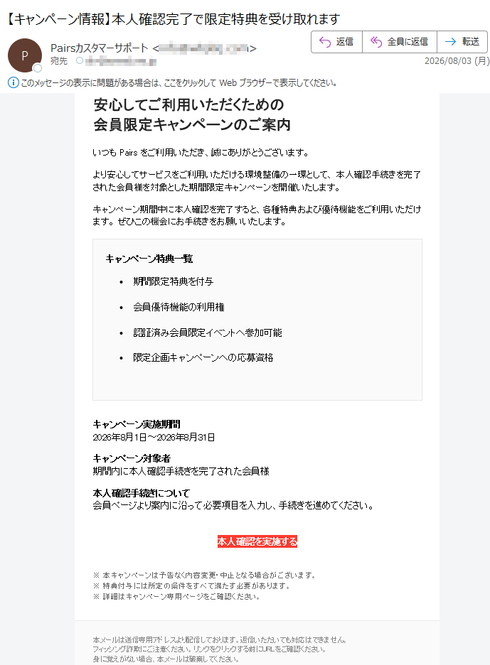 安心してご利用いただくための会員限定キャンペーンのご案内いつもPairsをご利用いただき、誠にありがとうございます。より安心してサービスをご利用いただける環境整備の一環として、本人確認手続きを完了された会員様を対象とした期間限定キャンペーンを開催いたします。キャンペーン期間中に本人確認を完了すると、各種特典および優待機能をご利用いただけます。ぜひこの機会にお手続きをお願いいたします。キャンペーン特典一覧•期間限定特典を付与•会員優待機能の利用権•認証済み会員限定イベントへ参加可能•限定企画キャンペーンへの応募資格キャンペーン実施期間2026年8月1日~2026年8月31日キャンペーン対象者期間内に本人確認手続きを完了された会員様本人確認手続きについて会員ページより案内に沿って必要項目を入力し、手続きを進めてください。本人確認を実施する※本キャンペーンは予告なく内容変更・中止となる場合がございます。※特典付与には所定の条件をすべて満たす必要があります。※詳細はキャンペーン専用ページをご確認ください。本メールは送信専用アドレスより配信しております。返信いただいても対応はできません。フィッシング詐欺にご注意ください。リンクをクリックする前にURLをご確認ください。身に覚えがない場合、本メールは破棄してください。Pairs