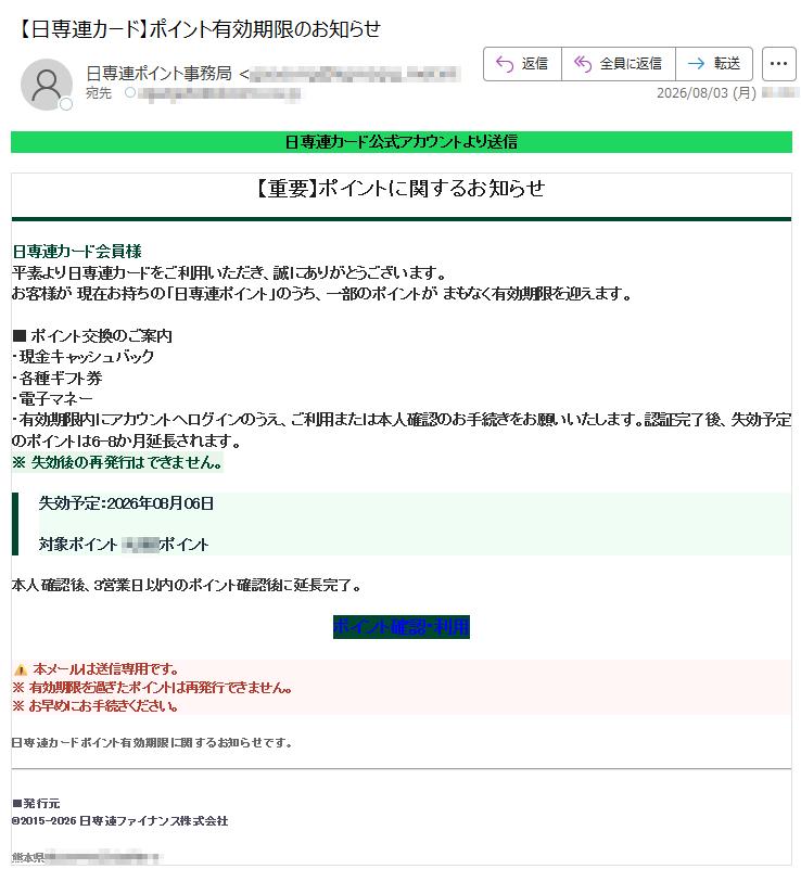 日専連カード公式アカウントより送信【重要】ポイントに関するお知らせ日専連カード会員様平素より日専連カードをご利用いただき、誠にありがとうございます。お客様が現在お持ちの「日専連ポイント」のうち、一部のポイントがまもなく有効期限を迎えます。■ポイント交換のご案内・現金キャッシュバック・各種ギフト券・電子マネー・有効期限内にアカウントへログインのうえ、ご利用または本人確認のお手続きをお願いいたします。認証完了後、失効予定のポイントは6-8か月延長されます。※失効後の再発行はできません。失効予定:2026年08月06日対象ポイント:ポイント本人確認後、3営業日以内のポイント確認後に延長完了。ポイント確認・利用本メールは送信専用です。※有効期限を過ぎたポイントは再発行できません。※お早めにお手続きください。日専連カードポイント有効期限に関するお知らせです。■発行元©2015-2026日専連ファイナンス株式会社熊本県