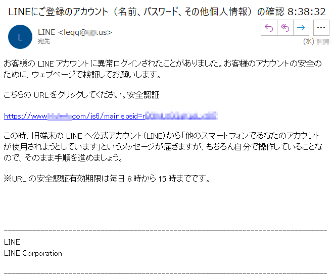 お客様のLINEアカウントに異常ログインされたことがありました。お客様のアカウントの安全のために、ウェブページで検証してお願いします。こちらのURLをクリックしてください。安全認証https://www.k****.com/js6/mainjspsid=****この時、旧端末のLINEへ公式アカウント(LINE)から「他のスマートフォンであなたのアカウントが使用されようとしています」というメッセージが届きますが、もちろん自分で操作していることなので、そのまま手順を進めましょう。※URLの安全認証有効期限は毎日8時から15時までです。LINELINE Corporation