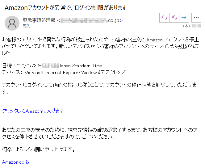 お客様のアカウントで異常な行為が検出されたため、お客様の注文と Amazon アカウントを停止させていただいております，新しいデバイスからお客様のアカウントへのサインインが検出されました。日時：2020/07/30-****Japan Standard Timeデバイス： Microsoft Internet Explorer Windows(デスクトップ)アカウントにログインして画面の指示に従うことで、アカウントの停止状態を解除していただけます。クリックしてAmazonに入りますあなたの口座の安全のために，請求先情報の確認が完了するまで、お客様のアカウントへのアクセスを停止させていただきますので、ご了承ください。何卒、よろしくお願い申し上げます。Amazon.co.jp