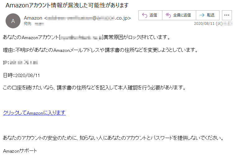 あなたのAmazonアカウント[****@********.ne.jp]異常原因がロックされています。理由：不明IPがあなたのAmazonメールアドレスや請求書の住所などを変更しようとしています。IP：***.**.**.***日時：2020/08/11この口座を続けたいなら、請求書の住所などを記入して本人確認を行う必要があります。クリックしてAmazonに入りますあなたのアカウントの安全のために、知らない人にあなたのアカウントとパスワードを提供しないでください。Amazonサポート