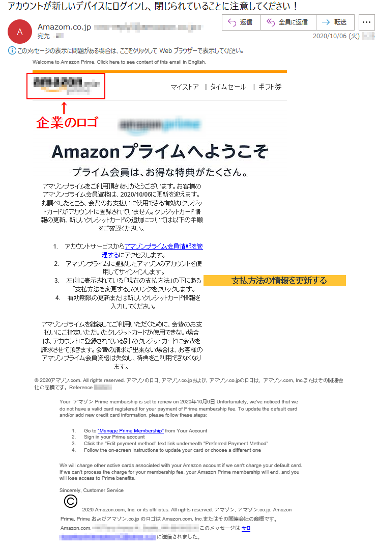 Welcome to Amazon Prime. Click here to see content of this email in English.マイストア   |  タイムセール   |  ギフト券アマゾンプライムをご利用頂きありがとうございます。お客様のアマゾンプライム会員資格は、2020/10/06に更新を迎えます。お調べしたところ、会費のお支払いに使用できる有効なクレジットカードがアカウントに登録されていません。クレジットカード情報の更新、新しいクレジットカードの追加については以下の手順をご確認ください。1.	アカウントサービスからアマゾンプライム会員情報を管理するにアクセスします。2.	アマゾンプライムに登録したアマゾンのアカウントを使用してサインインします。3.	左側に表示されている「現在の支払方法」の下にある「支払方法を変更する」のリンクをクリックします。4.	有効期限の更新または新しいクレジットカード情報を入力してください。アマゾンプライムを継続してご利用いただくために、会費のお支払いにご指定いただいたクレジットカードが使用できない場合は、アカウントに登録されている別 のクレジットカードに会費を請求させて頂きます。会費の請求が出来ない場合は、お客様のアマゾンプライム会員資格は失効し、特典をご利用できなくなります。	 支払方法の情報を更新する© 2020アマゾン.com. All rights reserved. アマゾンのロゴ、アマゾン.co.jpおよび、アマゾン.co.jpのロゴは、 アマゾン.com, Inc.またはその関連会社の商標です。 Reference ******Your  アマゾン Prime membership is set to renew on 2020年10月6日 Unfortunately, we've noticed that we do not have a valid card registered for your payment of Prime membership fee. To update the default card and/or add new credit card information, please follow these steps: 1.	Go to “Manage Prime Membership from Your Account2.	Sign in your Prime account3.	Click the Edit payment method text link underneath Preferred Payment Metho4.	Follow the on-screen instructions to update your card or choose a different one We will charge other active cards associated with your Amazon account if we can't charge your default card. If we can't process the charge for your membership fee, your Amazon Prime membership will end, and you will lose access to Prime benefits.Sincerely, Customer Service2020 Amazon.com, Inc. or its affiliates. All rights reserved. アマゾン, アマゾン.co.jp, Amazon Prime, Prime およびアマゾン.co.jp のロゴは Amazon.com, Inc.またはその関連会社の商標です。Amazon.com, ********** このメッセージは サ぀**********.co.jp に送信されました。