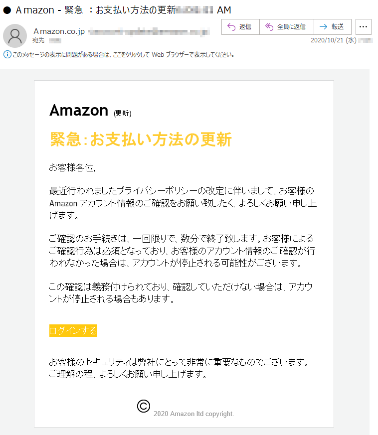 Amazon (更新)緊急：お支払い方法の更新お客様各位,最近行われましたプライバシーポリシーの改定に伴いまして、お客様の Amazon アカウント情報のご確認をお願い致したく、よろしくお願い申し上げます。ご確認のお手続きは、一回限りで、数分で終了致します。お客様によるご確認行為は必須となっており、お客様のアカウント情報のご確認が行われなかった場合は、アカウントが停止される可能性がございます。この確認は義務付けられており、確認していただけない場合は、アカウントが停止される場合もあります。ログインするお客様のセキュリティは弊社にとって非常に重要なものでございます。ご理解の程、よろしくお願い申し上げます。2020 Amazon ltd copyright.