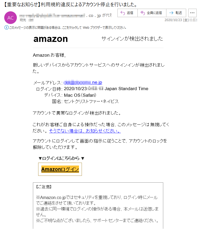 amazon	サインインが検出されましたАmazon お客様,新しいデバイスからアカウントサービスへのサインインが検出されました。メールアドレス:	***@******.ne.jpログイン日時:	2020/10/23 *:**:** Japan Standard Timeデバイス:	Mac OS（Safari）国名:	セントクリストファー・ネイビスアカウントで異常なログインが検出されました。これがお客様ご自身による操作だった場合、このメッセージは無視してください。 そうでない場合は、お知らせください。アカウントにログインして画面の指示に従うことで、アカウントのロックを解除していただけます。▼ログインはこちらから ▼Аmazonログイン【ご注意】※Аmazon.co.jpではセキュリティを重視しており、ログイン時にメールでご連絡をさせて頂いております。※過去に同一環境でログインの操作がある場合、本メールは送信しません。※ご不明な点がございましたら、サポートセンターまでご連絡ください。