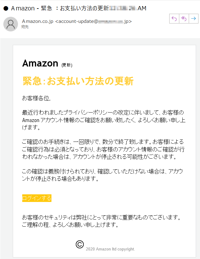 Amazon (更新)緊急：お支払い方法の更新お客様各位,最近行われましたプライバシーポリシーの改定に伴いまして、お客様の Amazon アカウント情報のご確認をお願い致したく、よろしくお願い申し上げます。ご確認のお手続きは、一回限りで、数分で終了致します。お客様によるご確認行為は必須となっており、お客様のアカウント情報のご確認が行われなかった場合は、アカウントが停止される可能性がございます。この確認は義務付けられており、確認していただけない場合は、アカウントが停止される場合もあります。ログインするお客様のセキュリティは弊社にとって非常に重要なものでございます。ご理解の程、よろしくお願い申し上げます。	 2020 Amazon ltd copyright.