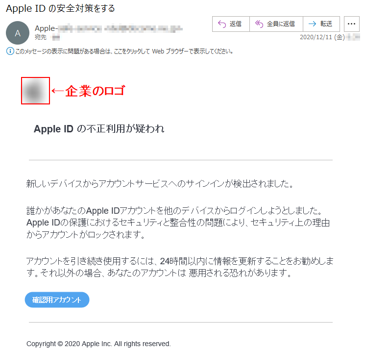 Apple ID の不正利用が疑われ新しいデバイスからアカウントサービスへのサインインが検出されました。誰かがあなたのApple IDアカウントを他のデバイスからログインしようとしました。Apple IDの保護におけるセキュリティと整合性の問題により、セキュリティ上の理由からアカウントがロックされます。アカウントを引き続き使用するには、24時間以内に情報を更新することをお勧めします。それ以外の場合、あなたのアカウントは 悪用される恐れがあります。Copyright © 2020 Apple Inc. All rights reserved.
