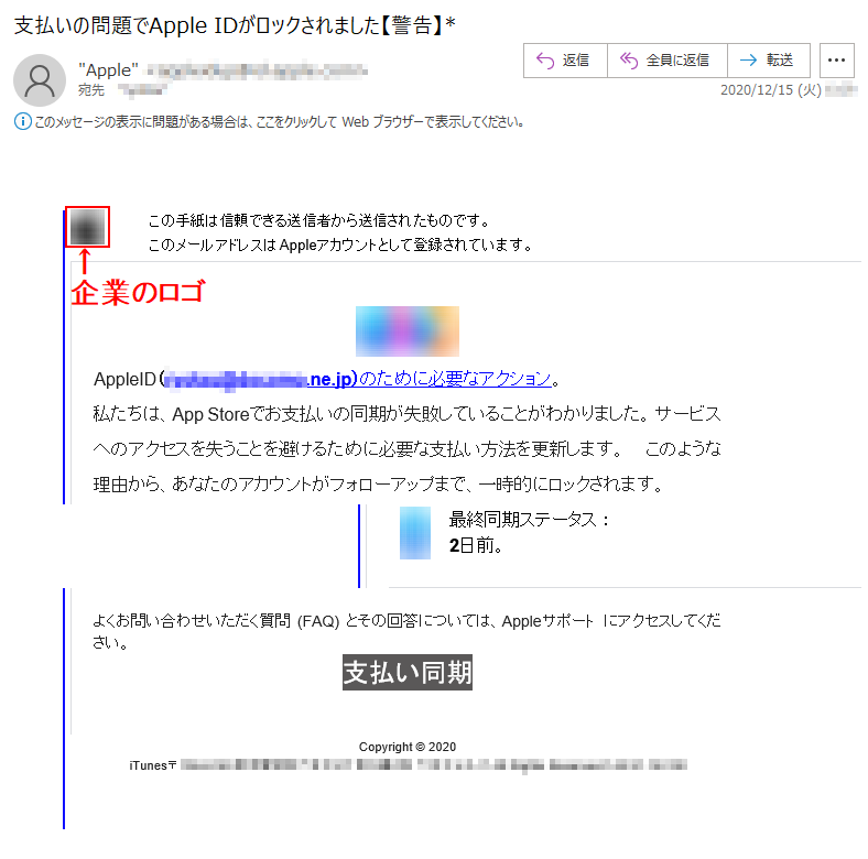 この手紙は信頼できる送信者から送信されたものです。このメールアドレスはAppleアカウントとして登録されています。 AppleID（******@******.ne.jp）のために必要なアクション。私たちは、App Storeでお支払いの同期が失敗していることがわかりました。 サービスへのアクセスを失うことを避けるために必要な支払い方法を更新します。 このような理由から、あなたのアカウントがフォローアップまで、一時的にロックされます。最終同期ステータス ：2日前。よくお問い合わせいただく質問 (FAQ) とその回答については、Appleサポート にアクセスしてください。 支払い同期Copyright © 2020iTunes〒***-**** 東京都***************** ******‎ All Rights Reserved.