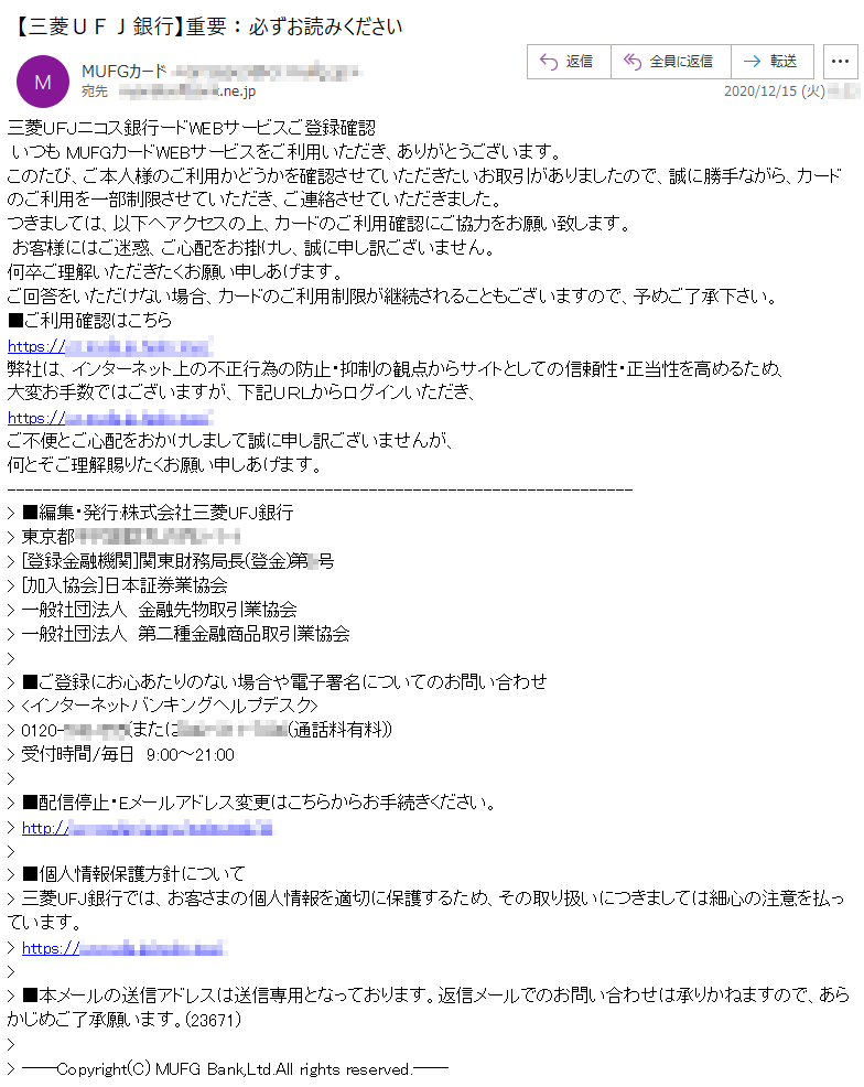 三菱ＵＦＪニコス銀行ードWEBサービスご登録確認いつも MUFGカードWEBサービスをご利用いただき、ありがとうございます。このたび、ご本人様のご利用かどうかを確認させていただきたいお取引がありましたので、誠に勝手ながら、カードのご利用を一部制限させていただき、ご連絡させていただきました。つきましては、以下へアクセスの上、カードのご利用確認にご協力をお願い致します。お客様にはご迷惑、ご心配をお掛けし、誠に申し訳ございません。何卒ご理解いただきたくお願い申しあげます。ご回答をいただけない場合、カードのご利用制限が継続されることもございますので、予めご了承下さい。■ご利用確認はこちら弊社は、インターネット上の不正行為の防止・抑制の観点からサイトとしての信頼性・正当性を高めるため、大変お手数ではございますが、下記ＵＲＬからログインいただき、ご不便とご心配をおかけしまして誠に申し訳ございませんが、何とぞご理解賜りたくお願い申しあげます。> ■編集・発行:株式会社三菱UFJ銀行> 東京都********-*-*> [登録金融機関]関東財務局長(登金)第*号> [加入協会]日本証券業協会> 一般社団法人　金融先物取引業協会> 一般社団法人　第二種金融商品取引業協会> ■ご登録にお心あたりのない場合や電子署名についてのお問い合わせ> <インターネットバンキングヘルプデスク>> 0120-***-***(または***-***-****(通話料有料))> 受付時間/毎日　9:00～21:00> ■配信停止・Eメールアドレス変更はこちらからお手続きください。> ■個人情報保護方針について> 三菱UFJ銀行では、お客さまの個人情報を適切に保護するため、その取り扱いにつきましては細心の注意を払っています。> ■本メールの送信アドレスは送信専用となっております。返信メールでのお問い合わせは承りかねますので、あらかじめご了承願います。(23671)> > ――Copyright(C) MUFG Bank,Ltd.All rights reserved.――