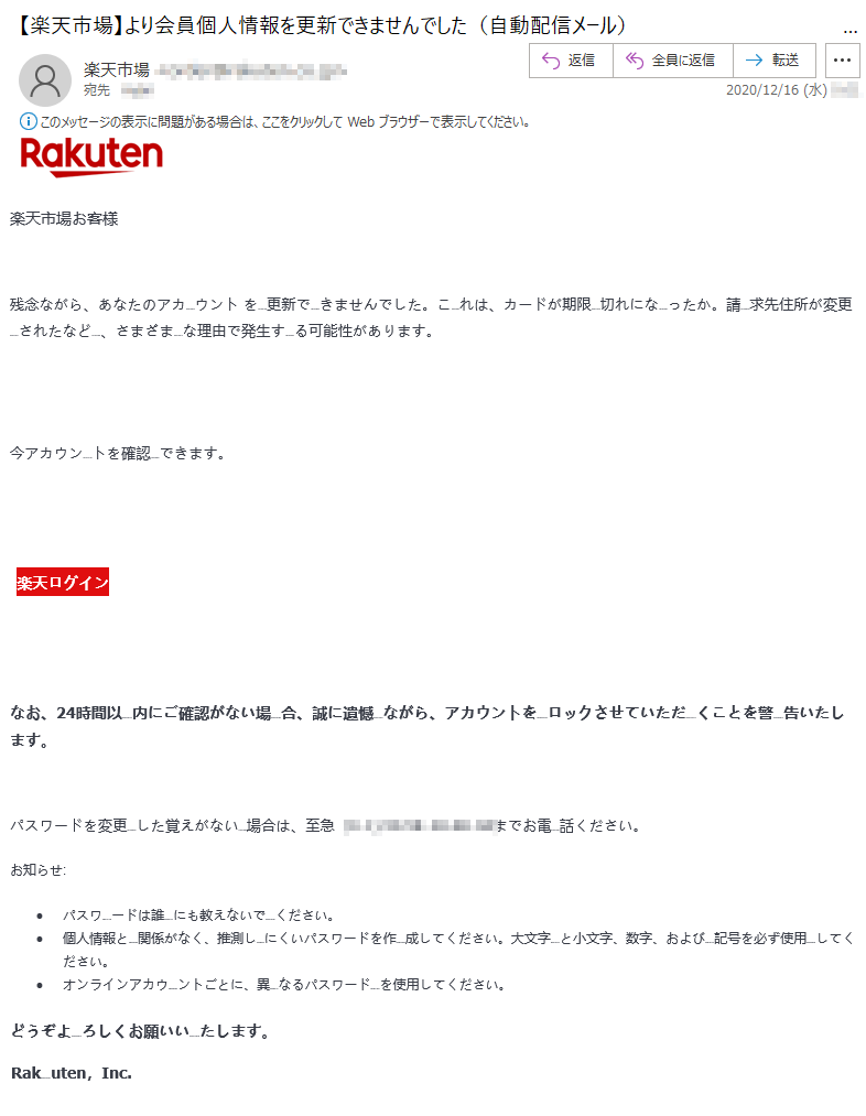 楽天市場お客様残念ながら、あなたのアカウント を更新できませんでした。これは、カードが期限切れになったか。請求先住所が変更されたなど、さまざまな理由で発生する可能性があります。今アカウントを確認できます。楽天ログインなお、24時間以内にご確認がない場合、誠に遺憾ながら、アカウントをロックさせていただくことを警告いたします。パスワードを変更した覚えがない場合は、至急（**)-**-****-****までお電話ください。お知らせ:•	パスワードは誰にも教えないでください。 •	個人情報と関係がなく、推測しにくいパスワードを作成してください。大文字と小文字、数字、および記号を必ず使用してください。 •	オンラインアカウントごとに、異なるパスワードを使用してください。どうぞよろしくお願いいたします。 Rakuten，Inc.