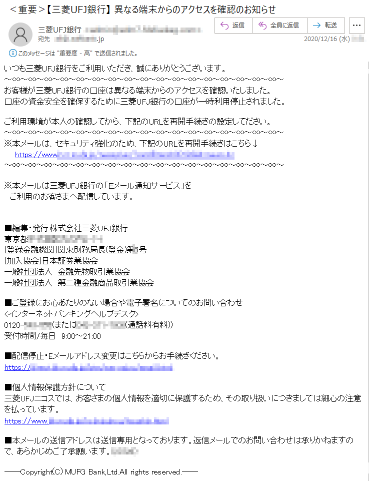 いつも三菱UFJ銀行をご利用いただき、誠にありがとうございます。お客様が三菱UFJ銀行の口座は異なる端末からのアクセスを確認いたしました。口座の資金安全を確保するために三菱UFJ銀行の口座が一時利用停止されました。ご利用環境が本人の確認してから、下記のURLを再開手続きの設定してださい。※本メールは、セキュリティ強化のため、下記のURLを再開手続きはこちら↓※本メールは三菱UFJ銀行の「Ｅメール通知サービス」をご利用のお客さまへ配信しています。■編集・発行:株式会社三菱UFJ銀行東京都********-*-*[登録金融機関]関東財務局長(登金)第*号[加入協会]日本証券業協会一般社団法人　金融先物取引業協会一般社団法人　第二種金融商品取引業協会■ご登録にお心あたりのない場合や電子署名についてのお問い合わせ<インターネットバンキングヘルプデスク>0120-***-***(または***-***-****(通話料有料))受付時間/毎日　9:00～21:00■配信停止・Eメールアドレス変更はこちらからお手続きください。■個人情報保護方針について三菱UFJニコスでは、お客さまの個人情報を適切に保護するため、その取り扱いにつきましては細心の注意を払っています。■本メールの送信アドレスは送信専用となっております。返信メールでのお問い合わせは承りかねますので、あらかじめご了承願います。(*****)――Copyright(C) MUFG Bank,Ltd.All rights reserved.――