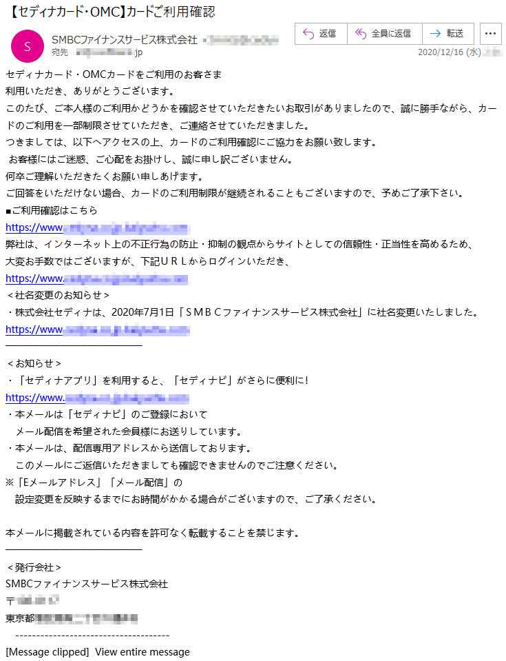 セディナカード・OMCカードをご利用のお客さま利用いただき、ありがとうございます。このたび、ご本人様のご利用かどうかを確認させていただきたいお取引がありましたので、誠に勝手ながら、カードのご利用を一部制限させていただき、ご連絡させていただきました。つきましては、以下へアクセスの上、カードのご利用確認にご協力をお願い致します。お客様にはご迷惑、ご心配をお掛けし、誠に申し訳ございません。何卒ご理解いただきたくお願い申しあげます。ご回答をいただけない場合、カードのご利用制限が継続されることもございますので、予めご了承下さい。■ご利用確認はこちら弊社は、インターネット上の不正行為の防止・抑制の観点からサイトとしての信頼性・正当性を高めるため、大変お手数ではございますが、下記ＵＲＬからログインいただき、＜社名変更のお知らせ＞・株式会社セディナは、2020年7月1日「ＳＭＢＣファイナンスサービス株式会社」に社名変更いたしました。＜お知らせ＞・「セディナアプリ」を利用すると、「セディナビ」がさらに便利に！・本メールは「セディナビ」のご登録においてメール配信を希望された会員様にお送りしています。・本メールは、配信専用アドレスから送信しております。このメールにご返信いただきましても確認できませんのでご注意ください。※「Eメールアドレス」「メール配信」の設定変更を反映するまでにお時間がかかる場合がございますので、ご了承ください。本メールに掲載されている内容を許可なく転載することを禁じます。＜発行会社＞SMBCファイナンスサービス株式会社〒***-****東京都**********[Message clipped]  View entire message