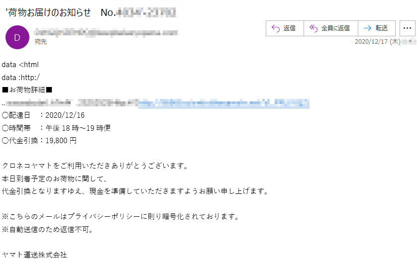 data <htmldata :http:/■お荷物詳細■○配達日　：2020/12/16○時間帯　：午後18時～19時便○代金引換：19,800円クロネコヤマトをご利用いただきありがとうございます。本日到着予定のお荷物に関して、代金引換となりますゆえ、現金を準備していただきますようお願い申し上げます。※こちらのメールはプライバシーポリシーに則り暗号化されております。※自動送信のため返信不可。ヤマト運送株式会社