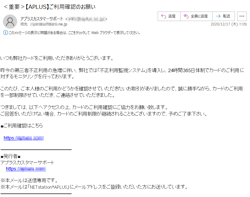 いつも弊社カードをご利用いただきありがとうございます。昨今の第三者不正利用の急増に伴い、弊社では「不正利用監視システム」を導入し、24時間365日体制でカードのご利用に対するモニタリングを行っております。このたび、ご本人様のご利用かどうかを確認させていただきたいお取引がありましたので、誠に勝手ながら、カードのご利用を一部制限させていただき、ご連絡させていただきました。つきましては、以下へアクセスの上、カードのご利用確認にご協力をお願い致します。ご回答をいただけない場合、カードのご利用制限が継続されることもございますので、予めご了承下さい。■ご利用確認はこちら■発行者■アプラスカスタマーサポート※本メールは送信専用です。※本メールは「NETstation*APLUS」にメールアドレスをご登録いただいた方にお送りしています。