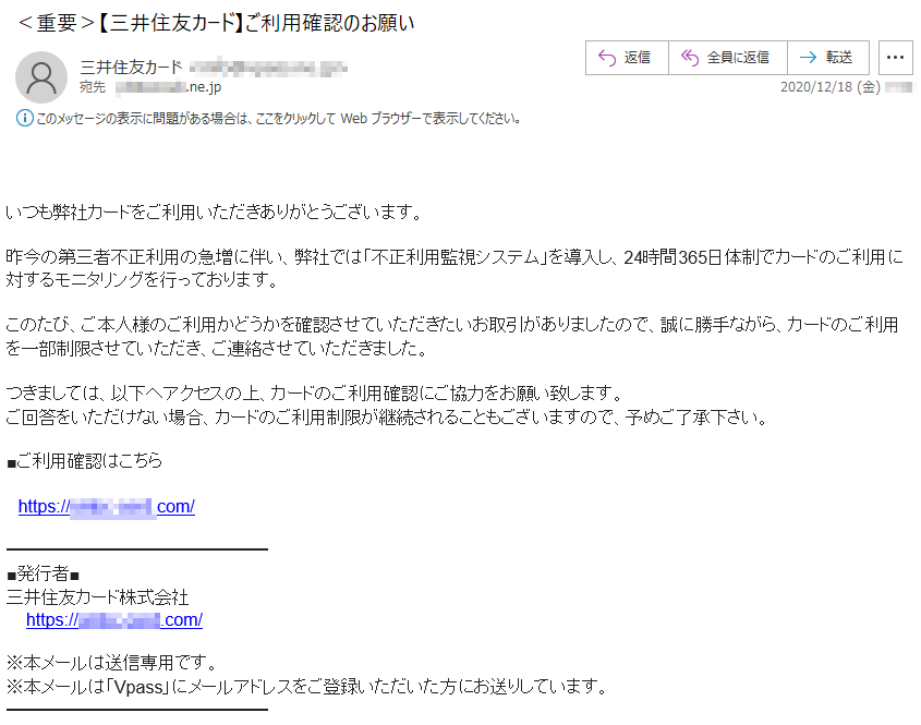 いつも弊社カードをご利用いただきありがとうございます。昨今の第三者不正利用の急増に伴い、弊社では「不正利用監視システム」を導入し、24時間365日体制でカードのご利用に対するモニタリングを行っております。このたび、ご本人様のご利用かどうかを確認させていただきたいお取引がありましたので、誠に勝手ながら、カードのご利用を一部制限させていただき、ご連絡させていただきました。つきましては、以下へアクセスの上、カードのご利用確認にご協力をお願い致します。ご回答をいただけない場合、カードのご利用制限が継続されることもございますので、予めご了承下さい。■ご利用確認はこちら■発行者■三井住友カード株式会社※本メールは送信専用です。※本メールは「Vpass」にメールアドレスをご登録いただいた方にお送りしています。